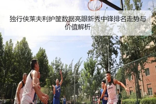 独行侠莱夫利护筐数据亮眼新秀中锋排名走势与价值解析
