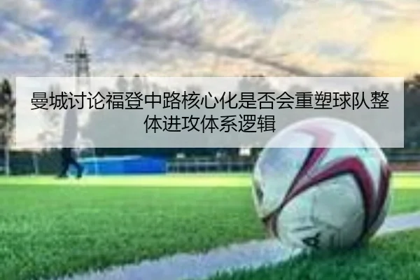 曼城讨论福登中路核心化是否会重塑球队整体进攻体系逻辑