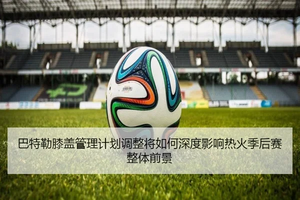 巴特勒膝盖管理计划调整将如何深度影响热火季后赛整体前景