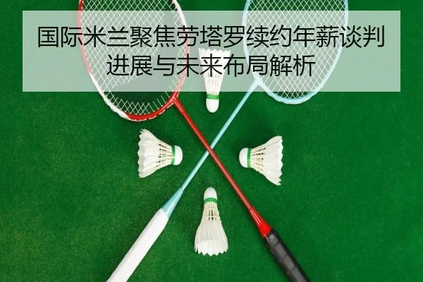 国际米兰聚焦劳塔罗续约年薪谈判进展与未来布局解析