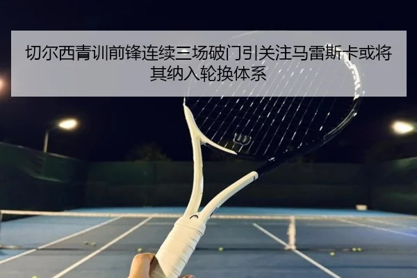 切尔西青训前锋连续三场破门引关注马雷斯卡或将其纳入轮换体系